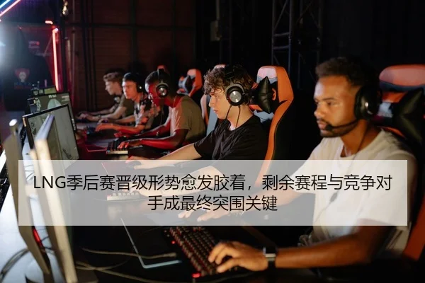 LNG季后赛晋级形势愈发胶着，剩余赛程与竞争对手成最终突围关键 - zfwx