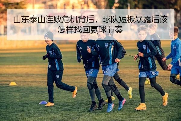 山东泰山连败危机背后，球队短板暴露后该怎样找回赢球节奏 - zfwx